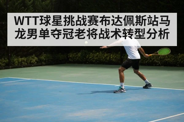 WTT球星挑战赛布达佩斯站马龙男单夺冠老将战术转型分析